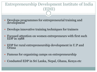 Entrepreneurship Development Institute of India
(EDII)
 Develops programmes for entrepreneurial training and

development

 Develops innovative training techniques for trainers
 Focused attention on women entrepreneurs with first such

EDP in 1988

 EDP for rural entrepreneurship development in U.P and

Orissa

 Famous for organising camps on entrepreneurship
 Condusted EDP in Sri Lanka, Nepal, Ghana, Kenya etc

 