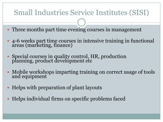 Small Industries Service Institutes (SISI)
 Three months part time evening courses in management

 4-6 weeks part time courses in intensive training in functional

areas (marketing, finance)

 Special courses in quality control, HR, production

planning, product development etc

 Mobile workshops imparting training on correct usage of tools

and equipment

 Helps with preparation of plant layouts
 Helps individual firms on specific problems faced

 