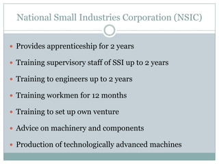 National Small Industries Corporation (NSIC)
 Provides apprenticeship for 2 years
 Training supervisory staff of SSI up to 2 years

 Training to engineers up to 2 years
 Training workmen for 12 months
 Training to set up own venture
 Advice on machinery and components
 Production of technologically advanced machines

 