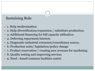 Sustaining Role
 1. Help modernization
 2. Help diversification/expansion / substitute production.
 3. Additional financing for full capacity utilization
 4. Deferring repayment/interest.
 5. Diagnostic industrial extension/consultancy source.
 6. Production units/ legislation/policy change
 7. Product reservation / creating new avenues for marketing
 8. Quality testing and improving services
 9. Need - based common facilities centre

 