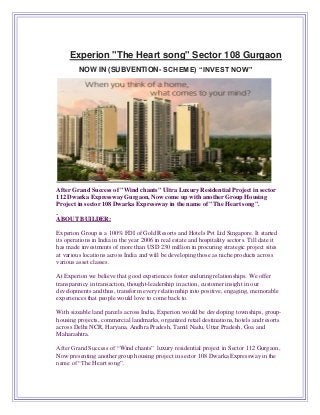 Experion "The Heart song" Sector 108 Gurgaon
NOW IN (SUBVENTION- SCHEME) “INVEST NOW”
After Grand Success of "Wind chants" Ultra Luxury Residential Project in sector
112 Dwarka Expressway Gurgaon, Now come up with another Group Housing
Project in sector 108 Dwarka Expressway in the name of "The Heart song".
ABOUT BUILDER:
Experion Group is a 100% FDI of Gold Resorts and Hotels Pvt Ltd Singapore. It started
its operations in India in the year 2006 in real estate and hospitality sectors. Till date it
has made investments of more than USD 230 million in procuring strategic project sites
at various locations across India and will be developing those as niche products across
various asset classes.
At Experion we believe that good experiences foster enduring relationships. We offer
transparency in transaction, thought-leadership in action, customer insight in our
developments and thus, transform every relationship into positive, engaging, memorable
experiences that people would love to come back to.
With sizeable land parcels across India, Experion would be developing townships, group-
housing projects, commercial landmarks, organized retail destinations, hotels and resorts
across Delhi NCR, Haryana, Andhra Pradesh, Tamil Nadu, Uttar Pradesh, Goa and
Maharashtra.
After Grand Success of “Wind chants” luxury residential project in Sector 112 Gurgaon,
Now presenting another group housing project in sector 108 Dwarka Expressway in the
name of “The Heart song”.
 