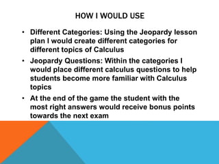 HOW I WOULD USE
• Different Categories: Using the Jeopardy lesson
plan I would create different categories for
different topics of Calculus
• Jeopardy Questions: Within the categories I
would place different calculus questions to help
students become more familiar with Calculus
topics
• At the end of the game the student with the
most right answers would receive bonus points
towards the next exam
 