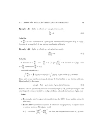 1.2. DEFINICI ´ON. ALGUNOS CONCEPTOS FUNDAMENTALES 13
Ejemplo 1.2.1 Hallar la soluci´on u = u(x, y) de la ecuaci´on
∂u
∂x
= 0 (1.2)
Soluci´on
Si
∂u
∂x
= 0 =⇒ u no depende de x, pero puede ser una funci´on cualquiera de y, u = φ(y).
Soluci´on de la ecuaci´on [1.2] que contiene una funci´on arbitraria.
Ejemplo 1.2.2 Hallar la soluci´on u = u(x, y) de la ecuaci´on
∂2
u
∂x∂y
= 0 (1.3)
Soluci´on
Si llamamos v =
∂u
∂y
=⇒
∂v
∂x
= 0, ya que
∂2
u
∂x∂y
= 0, entonces v = ϕ(y). Como
v =
∂u
∂y
, se tiene que
∂u
∂y
= ϕ(y).
Integrando respecto de y
∂u
∂y
dy = ϕ(y)dy =⇒ u(x, y) = ϕ(y)dy + g(x) siendo g(x) arbitraria.
Como ϕ(y) es una funci´on arbitraria, la integral de ´esta tambi´en es una funci´on arbitraria.
Llam´emosla f(y). Por tanto
u(x, y) = f(y) + g(x) siendo f(y) y g(x) arbitrarias. (1.4)
Se llama soluci´on general de la ecuaci´on dada en el ejemplo [1.2.2], puesto que cualquier otra
soluci´on puede obtenerse de [1.4] si se eligen de forma adecuada las funciones f(y) y g(x).
Notas
a) Los ejemplos anteriores ponen de maniﬁesto que las EDP’s tienen familias enteras de
soluciones.
b) Existen EDP’s que tienen conjuntos de soluciones muy peque˜nos y en algunos casos
se obtiene incluso el ∅ (conjunto vac´ıo)
b.1) La ecuaci´on
∂u
∂x
2
+
∂u
∂y
2
= 0 tiene por conjunto de soluciones u(x, y) =cte.
 
