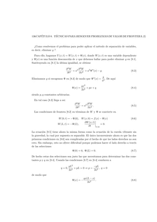 136CAP´ITULO 8. T´ECNICAS PARA RESOLVER PROBLEMAS DE VALOR DE FRONTERA (I)
¿Como resolvemos el problema para poder aplicar el m´etodo de separaci´on de variables,
es decir, eliminar g ?
Para ello, hagamos Y (x, t) = W(x, t) + Ψ(x), donde W(x, t) es una variable dependiente
y Ψ(x) es una funci´on desconocida de x que debemos hallar para poder eliminar g en [8.1].
Sustituyendo en [8.1] la ´ultima igualdad, se obtiene
∂2
W
∂t2
= a2 ∂2
W
∂x2
+ a2
Ψ (x) − g. (8.3)
Eliminamos g si escogemos Ψ en [8.3] de modo que Ψ (x) =
g
a2
. De aqu´ı
Ψ(x) =
gx2
2a2
+ px + q (8.4)
siendo p, q constantes arbitrarias.
En tal caso [8.3] llega a ser
∂2
W
∂t2
= a2 ∂2
W
∂x2
. (8.5)
Las condiciones de frontera [8.2] en t´erminos de W y Ψ se convierte en
W(0, t) = −Ψ(0), W(x, 0) = f(x) − Ψ(x) (8.6)
W(L, t) = −Ψ(L),
∂W(x, t)
∂t t=0
= 0.
La ecuaci´on [8.5] tiene ahora la misma forma como la ecuaci´on de la cuerda vibrante sin
la gravedad, la cual por supuesto es separable. El ´unico inconveniente ahora es que las dos
primeras condiciones en [8.6] son complicadas por el hecho de que los lados derechos no son
cero. Sin embargo, esto no ofrece diﬁcultad porque podemos hacer el lado derecho a trav´es
de las selecciones
Ψ(0) = 0, Ψ(L) = 0. (8.7)
De hecho estas dos selecciones son justo las que necesitamos para determinar las dos cons-
tantes p y q en [8.4]. Usando las condiciones [8.7] en [8.4] conducen a
q = 0,
gL2
2a2
+ pL = 0 ⇒ p =
−gL
2a2
, q = 0
de modo que
Ψ(x) = −
gx(L − x)
2a2
. (8.8)
 
