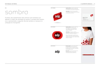 EDP MANUAL DA MARCA                                                                                                          2. ELEMENTOS BÁSICOS                                       |   11




2.2.                                                                COM SOMBRA   Quando aplicar  quando a logomarca
                                                                                                 :




sombra
                                                                                 está isolada num fundo branco. Esta
                                                                                 é a utilização mais comum da logomarca.

                                                                                 Aplicações  material de economato,
                                                                                           :
                                                                                 comunicação, suportes digitais, televisão
                                                                                 ou assinaturas de email.




À direita, são apresentados três cenários com exemplos que
                                                                                                                                Afonso Henriques
                                                                                                                                Coordenador
                                                                                                                                Direcção de Marca e Comunicação




definem o critério de utilização da sombra. O primeiro tem sombra
                                                                                                                                edp-energias de portugal
                                                                                                                                PR. Marquês de Pombal 13-5 , 1250-162 Lisboa-Portugal
                                                                                                                                t. +351 21 002 1547 f. +351 21 002 1548
                                                                                                                                afonso. henriques@edp.pt      www.edp.pt




e é o recomendado, o segundo não tem sombra e o terceiro é a
utilização do monograma.


                                                                    SEM SOMBRA   Quando aplicar  quando a logomarca
                                                                                                :
                                                                                 está isolada num fundo de cor
                                                                                 (ou imagem), ou em composições
                                                                                 com múltiplas logomarcas, como
                                                                                 padrões e texturas.

                                                                                 Aplicações  vestuário e objetos
                                                                                             :
                                                                                 promocionais, grafismos em ambientes
                                                                                 interiores e exteriores, sinalética.

                                                                                 Nota: em aplicações semelhantes ao
                                                                                 exemplo adjacente, a área de proteção
                                                                                 poderá ser ignorada como referido neste
                                                                                 manual, na pág.19.




                                                                    MONOGRAMA    Quando aplicar  quando está isolado
                                                                                                 :
                                                                                 e a dimensão final de reprodução
                                                                                 é inferior a 6mm ou quando o método
                                                                                 de reprodução não suporta aplicações
                                                                                 com gradações de cor.

                                                                                 Aplicações  pequenas aplicações em
                                                                                             :
                                                                                 vestuário, objetos promocionais
                                                                                 e aplicações digitais específicas.
 