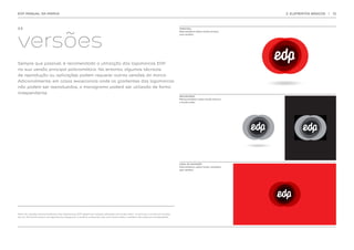 EDP MANUAL DA MARCA                                                                                                                                                2. ELEMENTOS BÁSICOS   |   12




versões
2.3.                                                                                                                         PRINCIPAL
                                                                                                                             Policromática sobre fundo branco,
                                                                                                                             com sombra




Sempre que possível, é recomendada a utilização das logomarcas EDP
na sua versão principal policromática. No entanto, algumas técnicas
de reprodução ou aplicações podem requerer outras versões da marca.
Adicionalmente, em casos excecionais onde os gradientes das logomarcas
não podem ser reproduzidos, o monograma poderá ser utilizado de forma
independente.
                                                                                                                             SECUNDÁRIA
                                                                                                                             Monocromática sobre fundo branco
                                                                                                                             e fundo preto




                                                                                                                             CASO DE EXCEÇÃO
                                                                                                                             Policromática sobre fundo vermelho,
                                                                                                                             sem sombra




Nota: As versões monocromáticas das logomarcas EDP devem ser sempre utilizadas em fundo preto ou branco, e nunca em fundos
de cor. Em fundo branco as logomarcas preservam a sombra, enquanto que num fundo preto a sombra não pode ser contemplada.
 