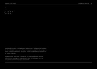 EDP MANUAL DA MARCA                                                       2. ELEMENTOS BÁSICOS   |   13




2.4.




cor




A paleta de cor EDP é um elemento importante e expressivo do sistema
de identidade. O nosso vermelho primário e a nossa paleta de cor quente
fazem parte do património da marca, sendo fortemente representativas
da nossa empresa.


Por esta razão, enquanto a paleta de cor principal foca as matizes
encontradas nas logomarcas, a paleta secundária apresenta uma
perspetiva complementar que as expande.
 