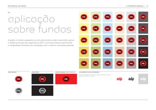 EDP MANUAL DA MARCA                                                                                                                             2. ELEMENTOS BÁSICOS   |   17




2.5.




aplicação
sobre fundos
A grelha à direita apresenta os tons dos fundos onde é permitido aplicar
a versão principal das logomarcas EDP. O princípio básico será manter
a integridade cromática em situações com o máximo contraste possível.




FUNDO BRANCO             FUNDO PRETO               CASO DE EXCEÇÃO FUNDO VERMELHO   APLICAÇÕES DE COR DO MONOGRAMA

                                                                                    Nota: O monograma EDP deve ser sempre utilizado nas cores
                                                                                    da paleta principal ou a preto.
 