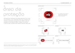 EDP MANUAL DA MARCA                                                                                                                                                                               2. ELEMENTOS BÁSICOS                  | 19




2.6.                                                                                                                                     LOGOMARCA EXEMPLO 1




área de                                                                                                                                  x




proteção                                                                                                                                 x
                                                                                                                                                                                         O ‘ X ’ representa a altura do monograma
                                                                                                                                                                                         EDP, do topo do ‘d’ à base do ‘p’. Esta
                                                                                                                                                                                         unidade de medida é utilizada para
                                                                                                                                                                                         determinar a área de proteção para
                                                                                                                                                                                         cada uma das logomarcas.




As logomarcas necessitam de espaço generoso à sua volta,
para aumentar a sua visibilidade. Como elas se diferenciam                                                                               x

na forma, utilizamos o monograma para definir a área de
proteção. A caixa exterior define o espaço livre mínimo
à volta do logo. A sombra está sempre colocada nessa área.                                                                                              x                   x




                                                                                                                                         LOGOMARCA EXEMPLO 2                    MONOGRAMA




                                                                                                                                                    x
                                                                                                                                                                                         x



                                                                                                                                                    x                                    x


                                                                                                                                                                                         x
                                                                                                                                                    x



                                                                                                                                                                                                  x              x
                                                                                                                                                            x       x

                                                                                                                                         LOGOMARCA COM ASSINATURA               ASSINATURA




                                                                                                                                         x


                                                                                                                                                                                   x
                                                                                                                                         x                                         x
                                                                                                                                                                                   x

                                                                                                                                         x

                                                                                                                                                                                             x                                      x
                                                                                                                                               x                        x
Nota: A área de proteção poderá ser ignorada apenas quando a logomarca é utilizada numa ilustração criada com elementos gráficos
similares, como os ícones do arquivo gráfico, ou as formas básicas, como o quadrado, o triângulo, o círculo, e o semicírculo. Exemplos
adicionais são apresentados no capítulo ‘aplicações da marca’ deste manual.
 