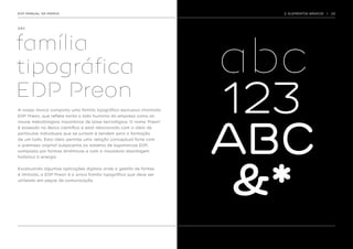 EDP MANUAL DA MARCA                                                    2. ELEMENTOS BÁSICOS   |   23




2.9.1.




                                                                     abc
família
tipográfica
EDP Preon
A nossa marca comporta uma família tipográfica exclusiva chamada     123
                                                                     ABC
EDP Preon, que reflete tanto o lado humano da empresa como as
novas metodologias inovadoras de base tecnológica. O nome ‘Preon’
é baseado no léxico científico e está relacionado com a ideia de
partículas individuais que se juntam e tendem para a formação
de um todo. Esta ideia permite uma relação conceptual forte com
a premissa original subjacente ao sistema de logomarcas EDP,
composto por formas dinâmicas e com a inovadora abordagem




                                                                      &*
holística à energia.


Excetuando algumas aplicações digitais onde a gestão de fontes
é limitada, a EDP Preon é a única família tipográfica que deve ser
utilizada em peças de comunicação.
 
