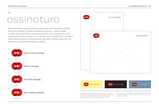 EDP MANUAL DA MARCA                                                                                                                                          2. ELEMENTOS BÁSICOS                  | 28




2.10.




assinatura
                                                                                                                         viva a nossa energia




Adicionalmente às logomarcas, existe uma assinatura que reforça
de forma explícita a nossa promessa de marca – viva a nossa
energia. Esta assinatura pode ser utilizada com qualquer uma das
                                                                                                                                                                            viva a nossa energia
logomarcas. Embora possa ser utilizada numa ‘relação fixa’, conforme
exemplos em baixo, é recomendado que seja utilizada separada da
logomarca, conforme exemplos à direita.


PT




                viva a nossa energia




EN


                feel our energy



BR




                uma boa energia



ES




                vive nuestra energía                                   Nota: Quando as logomarcas são combinadas com a assinatura      A assinatura foi cuidadosamente construída e refinada, não a altere
                                                                       num fundo branco, mantemos a sombra da logomarca. No entanto,   ou recrie de modo algum. Não a componha em texto, utilize sempre
                                                                       quando colocadas num fundo de cor, a sombra desaparece.         a respetiva arte-final.
                                                                       Para a utilização da cor, ver a secção ‘cor’ neste manual.
 