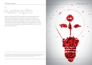 EDP MANUAL DA MARCA                                                                                                                       3. UNIVERSO VISUAL   | 32




3.2.




ilustração
Embora os elementos de construção da nossa identidade visual
sejam formas geométricas simples e planas, estas podem ser
facilmente combinadas em imagens complexas e narrativas para
uma grande variedade de aplicações criativas. Em todos os casos,
a EDP procura inserir uma veia imaginativa e aspiracional na marca
– resultando em mensagens imprevisíveis, divertidas e com grande
poder de comunicação.




Nota sobre fotografia: A marca EDP é predominantemente gráfica. Comunicamos com o mundo através de um conjunto de elementos
visuais, gráficos informativos e sistemas iconográficos. Todavia, haverá por vezes necessidade de recorrer à utilização de fotografias.
Apesar de ser fortemente recomendado que a comunicação dependa apenas de soluções visuais baseadas em ilustração,
as fotografias utilizadas devem ser minimalistas, não intrusivas e respeitar os atributos da marca.
 
