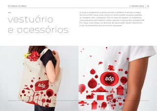 EDP MANUAL DA MARCA                                                       3. UNIVERSO VISUAL   | 36




3.4.1.                A roupa e acessórios ajustam-se bem à estética divertida e alegre




vestuário
                      da marca EDP. Itens como malas e t-shirts podem envolver padrões
                      ou imagens mais complexas. Mas no caso de objetos ou acessórios
                      mais pequenos será melhor utilizar apenas o monograma simples EDP.
                      Em casos como estes, as técnicas de reprodução devem determinar




e acessórios
                      o tipo de elementos da marca mais ajustados.
 