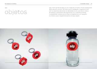 EDP MANUAL DA MARCA                                                           3. UNIVERSO VISUAL   | 37




3.4.2.                Seja numa garrafa de água ou na criação de um porta-chaves promocional,




objetos
                      deve procurar articular, de forma clara e inteligente, a logomarca EDP
                      com os restantes elementos da identidade. Ou há uma forma criativa
                      de explorar o dinamismo das logomarcas, ou o caminho é manter
                      a simplicidade. Lembre-se de utilizar as logomarcas, cor, tipografia
                      e universo visual, respeitando sempre as suas regras.
 