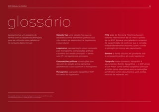 EDP MANUAL DA MARCA                                                                                                                                                              40




glossário
Apresentamos um glossário de                                                         Relação fixa: uma relação fixa que se      PMS: sigla do ‘Pantone Matching System’,
termos com as respetivas definições,                                                 estabelece entre elementos gráficos que    sistema internacional de cor. Para a paleta
para ser utilizado como referência                                                   não podem ser separados (i.e. logomarcas   de cor EDP, fornece uma referência universal
na consulta deste manual.                                                            e assinatura).                             da especificação de cada cor que a compõe,
                                                                                                                                independentemente de como, quem, e onde
                                                                                     Logomarca: representação visual composta   a aplicação da marca seja reproduzida.
                                                                                     pelo monograma, composições gráficas
                                                                                     e sombra (na versão principal) — sendo     Sombra: a forma circular, em gradiente, sob
                                                                                     sete (7) as logomarcas principais.         a composição gráfica, em cada logomarca.


                                                                                     Composições gráficas: construções que      Tipografia: neste contexto, ‘tipografia’ é
                                                                                     derivam da relação entre elementos         equivalente a família tipográfica — a EDP utiliza
                                                                                     geométricos e que suportam o monograma.    a EDP Preon como família tipográfica principal
                                                                                                                                e Calibri como alternativa para as aplicações
                                                                                     Monograma: expressão tipográfica ‘EDP’     partilhadas: email, documentos word, cartas,
                                                                                     no centro da logomarca.                    notícias de imprensa, etc.




Para questões adicionais referentes à utilização do manual da marca EDP e/ou sobre
a sua identidade, contactar a Direção de Marca e Comunicação
 