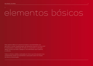 EDP MANUAL DA MARCA                                                     7




2.




elementos básicos


Este capítulo define um conjunto de regras e recomendações que
garantem a correta implementação dos elementos básicos da marca EDP.
É indispensável a colaboração de todos no cumprimento e aplicação
destas normas, de modo a assegurar uma identidade visual coerente
e uniforme.


Todas as formas, versões e aplicações da marca que não estiverem aqui
contempladas, devem ser submetidas à aprovação prévia da Direção
de Marca e Comunicação.
 