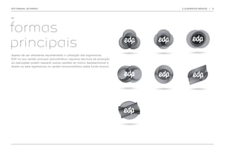 EDP MANUAL DA MARCA                                                       2. ELEMENTOS BÁSICOS   |   9




2.1.




formas
principais
Apesar de ser altamente recomendada a utilização das logomarcas
EDP na sua versão principal policromática, algumas técnicas de produção
ou aplicações podem requerer outras versões da marca. Apresentamos à
direita as sete logomarcas na versão monocromática sobre fundo branco.
 