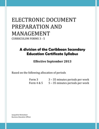 ELECTRONIC DOCUMENT 
PREPARATION AND 
MANAGEMENT 
CURRICULUM FORMS 3 - 5 
A division of the Caribbean Secondary 
Education Certificate Syllabus 
Effective September 2013 
Based on the following allocation of periods 
Form 3 3 – 35 minutes periods per week 
Form 4 & 5 5 – 35 minutes periods per week 
Jacqueline Richardson 
Business Education Officer 
 