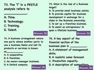 73. The 'T' in a PESTLE
analysis refers to
___________.
A. Time.
B. Technology.
C. Training.
D. Talent.
75. What is the role of a Business
Angel?
A. To provide small business advice.
B. To provide capital for business
development in exchange for a
stake in the Business ownership.
C. To set up a franchise business.
D. To assist an entrepreneur to
open a lifestyle business.
74. A business arrangement where
one party allows another party to
use a business Name and sell its
products or services is known
as__________.
A. A cooperative.
B. A franchise.
C. An owner-manager business.
D. A limited company.
76. A key aspect of the
ﬁnancial section of the
business plan is _________.
A. A statement of management
skills.
B. A realistic sales forecast.
C. Production capacity.
D. A description of competitors.
 