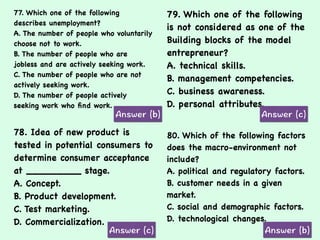 77. Which one of the following
describes unemployment?
A. The number of people who voluntarily
choose not to work.
B. The number of people who are
jobless and are actively seeking work.
C. The number of people who are not
actively seeking work.
D. The number of people actively
seeking work who ﬁnd work.
79. Which one of the following
is not considered as one of the
Building blocks of the model
entrepreneur?
A. technical skills.
B. management competencies.
C. business awareness.
D. personal attributes.
78. Idea of new product is
tested in potential consumers to
determine consumer acceptance
at _________ stage.
A. Concept.
B. Product development.
C. Test marketing.
D. Commercialization.
80. Which of the following factors
does the macro-environment not
include?
A. political and regulatory factors.
B. customer needs in a given
market.
C. social and demographic factors.
D. technological changes.
 