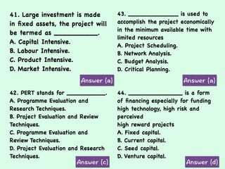 41. Large investment is made
in ﬁxed assets, the project will
be termed as __________.
A. Capital Intensive.
B. Labour Intensive.
C. Product Intensive.
D. Market Intensive.
43. _____________ is used to
accomplish the project economically
in the minimum available time with
limited resources
A. Project Scheduling.
B. Network Analysis.
C. Budget Analysis.
D. Critical Planning.
42. PERT stands for __________.
A. Programme Evaluation and
Research Techniques.
B. Project Evaluation and Review
Techniques.
C. Programme Evaluation and
Review Techniques.
D. Project Evaluation and Research
Techniques.
44. ______________ is a form
of ﬁnancing especially for funding
high technology, high risk and
perceived
high reward projects
A. Fixed capital.
B. Current capital.
C. Seed capital.
D. Venture capital.
 