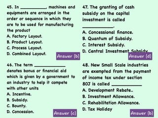 45. In _________, machines and
equipments are arranged in the
order or sequence in which they
are to be used for manufacturing
the product
A. Factory Layout.
B. Product Layout.
C. Process Layout.
D. Combined Layout.
47. The granting of cash
subsidy on the capital
investment is called
__________.
A. Concessional ﬁnance.
B. Quantum of Subsidy.
C. Interest Subsidy.
D. Central Investment Subsidy.
46. The term ___________
denotes bonus or ﬁnancial aid
which is given by a government to
an industry to help it compete
with other units
A. Incentive.
B. Subsidy.
C. Bounty.
D. Concession.
48. New Small Scale industries
are exempted from the payment
of income tax under section
80J is called __________
A. Development Rebate..
B. Investment Allowance.
C. Rehabilitation Allowance.
D. Tax Holiday
 