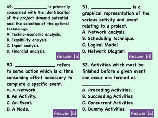 49. ____________ is primarily
concerned with the identiﬁcation
of the project demand potential
and the selection of the optimal
technology.
A. Techno-economic analysis.
B. Feasibility analysis.
C. Input analysis.
D. Financial analysis.
51. _____________ is a
graphical representation of the
various activity and event
relating to a project.
A. Network analysis.
B. Scheduling technique.
C. Logical Model.
D. Network Diagram
50. _____________ refers
to some action which is a time
consuming effort necessary to
complete a speciﬁc event.
A. A Network.
B. An Activity.
C. An Event.
D. A Node.
52. Activities which must be
ﬁnished before a given event
can occur are termed as
_________.
A. Preceding Activities.
B. Succeeding Activities
C. Concurrent Activities
D. Dummy Activities.
 