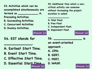 53. Activities which can be
accomplished simultaneously are
termed as ___________. A.
Preceding Activities.
B. Succeeding Activities.
C. Concurrent Activities
D. Dummy Activities.
55. Additional time which a non-
critical activity can consume
without increasing the project
duration is called
_____________.
A. Total Float.
B. Free Float
C. Independent Float.
D. Dependant Float
54. EST stands for
____________.
A. Earliest Start Time.
B. Event Start Time.
C. Effective Start Time.
D. Essential Start Time.
56. ______________ is
an event-oriented
approach .
A. CPM.
B. GERT.
C. PERT.
D. WASP.
 