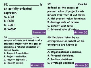 57. _______________ is
an activity-oriented
approach.
A. CPM
B. PERT
C. GERT
D. WASP
59. ______________ may be
deﬁned as the excess of
present value of project cash
inﬂows over that of out ﬂows.
A. Net present value technique.
B. Average rate of return.
C. Beneﬁt-Cost ratio.
D. Internal rate of return
58. _______________ is the
analysis of costs and beneﬁts of a
proposed project with the goal of
assuming a rational allocation of
limited funds.
A. Project formulation.
B. Project evaluation.
C. Project appraisal .
D. Project Design.
60. Decisions taken by an
entrepreneur on behalf of his
enterprise are known as
_________.
A. Organizational decisions.
B. Personal decisions.
C. Routine decisions.
D. Strategic decisions
 