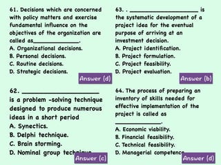 61. Decisions which are concerned
with policy matters and exercise
fundamental inﬂuence on the
objectives of the organization are
called as____________.
A. Organizational decisions.
B. Personal decisions.
C. Routine decisions.
D. Strategic decisions.
63. . __________________ is
the systematic development of a
project idea for the eventual
purpose of arriving at an
investment decision.
A. Project identiﬁcation.
B. Project formulation.
C. Project feasibility.
D. Project evaluation.
62. __________________
is a problem -solving technique
designed to produce numerous
ideas in a short period
A. Synectics.
B. Delphi technique.
C. Brain storming.
D. Nominal group technique.
64. The process of preparing an
inventory of skills needed for
effective implementation of the
project is called as
____________.
A. Economic viability.
B. Financial feasibility.
C. Technical feasibility.
D. Managerial competence.
 