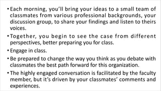 • Each morning, you’ll bring your ideas to a small team of
classmates from various professional backgrounds, your
discussion group, to share your findings and listen to theirs
voices.
• Together, you begin to see the case from different
perspectives, better preparing you for class.
• Engage in class.
• Be prepared to change the way you think as you debate with
classmates the best path forward for this organization.
• The highly engaged conversation is facilitated by the faculty
member, but it’s driven by your classmates’ comments and
experiences.
 