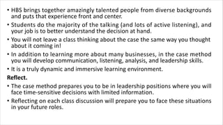 • HBS brings together amazingly talented people from diverse backgrounds
and puts that experience front and center.
• Students do the majority of the talking (and lots of active listening), and
your job is to better understand the decision at hand.
• You will not leave a class thinking about the case the same way you thought
about it coming in!
• In addition to learning more about many businesses, in the case method
you will develop communication, listening, analysis, and leadership skills.
• It is a truly dynamic and immersive learning environment.
Reflect.
• The case method prepares you to be in leadership positions where you will
face time-sensitive decisions with limited information.
• Reflecting on each class discussion will prepare you to face these situations
in your future roles.
 