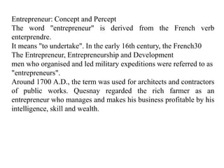 Entrepreneur: Concept and Percept
The word "entrepreneur" is derived from the French verb
enterprendre.
It means "to undertake". In the early 16th century, the French30
The Entrepreneur, Entrepreneurship and Development
men who organised and led military expeditions were referred to as
"entrepreneurs".
Around 1700 A.D., the term was used for architects and contractors
of public works. Quesnay regarded the rich farmer as an
entrepreneur who manages and makes his business profitable by his
intelligence, skill and wealth.
 