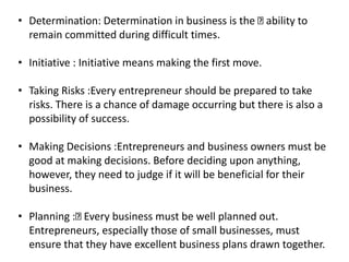 • Determination: Determination in business is the ability to
remain committed during difficult times.
• Initiative : Initiative means making the first move.
• Taking Risks :Every entrepreneur should be prepared to take
risks. There is a chance of damage occurring but there is also a
possibility of success.
• Making Decisions :Entrepreneurs and business owners must be
good at making decisions. Before deciding upon anything,
however, they need to judge if it will be beneficial for their
business.
• Planning : Every business must be well planned out.
Entrepreneurs, especially those of small businesses, must
ensure that they have excellent business plans drawn together.
 