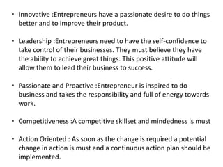 • Innovative :Entrepreneurs have a passionate desire to do things
better and to improve their product.
• Leadership :Entrepreneurs need to have the self-confidence to
take control of their businesses. They must believe they have
the ability to achieve great things. This positive attitude will
allow them to lead their business to success.
• Passionate and Proactive :Entrepreneur is inspired to do
business and takes the responsibility and full of energy towards
work.
• Competitiveness :A competitive skillset and mindedness is must
• Action Oriented : As soon as the change is required a potential
change in action is must and a continuous action plan should be
implemented.
 