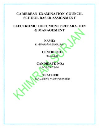 CARIBBEAN EXAMINATION COUNCIL
SCHOOL BASED ASSIGNMENT
ELECTRONIC DOCUMENT PREPARATION
& MANAGEMENT
NAME:
KHIMRAN SURJAN
CENTRE NO.:
160563
CANDIDATE NO.:
1606530206
TEACHER:
SALEEM MOHAMMED
 