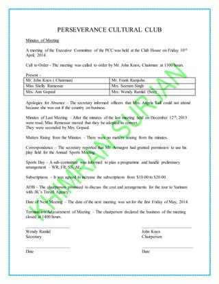 PERSEVERANCE CULTURAL CLUB
Minutes of Meeting
A meeting of the Executive Committee of the PCC was held at the Club House on Friday 10th
April, 2014.
Call to Order - The meeting was called to order by Mr. John Knox, Chairman at 1300 hours.
Present -
Mr. John Knox ( Chairman) Mr. Frank Ramjohn
Miss Shelly Ramessar Mrs. Seeram Singh
Mrs. Ann Gopaul Mrs. Wendy Ramlal (Sec)
Apologies for Absence – The secretary informed officers that Mrs. Angela Lall could not attend
because she was out if the country on business.
Minutes of Last Meeting – After the minutes of the last meeting held on December 12th, 2013
were read; Miss Remessar moved that they be adopted as correct.
They were seconded by Mrs. Gopaul.
Matters Rising from the Minutes – There were no matters arising from the minutes.
Correspondence – The secretary reported that Mr. Armagon had granted permission to use his
play field for the Annual Sports Meeting.
Sports Day – A sub-committee was informed to plan a programme and handle preliminary
arrangement – WR, FR, SS, AL.
Subscriptions – It was agreed to increase the subscriptions from $10.00 to $20.00.
AOB – The chairperson promised to discuss the cost and arrangements for the tour to Surinam
with JK’s Travel Agency.
Date of Next Meeting – The date of the next meeting was set for the first Friday of May, 2014.
Termination/Adjournment of Meeting – The chairperson declared the business of the meeting
closed at 1400 hours.
......................................... ..............................................
Wendy Ramlal John Knox
Secretary Chairperson
......................................... ................................................
Date Date
 