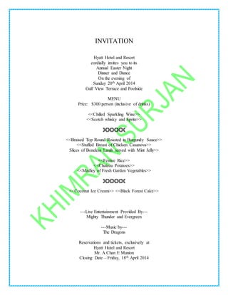 INVITATION
Hyatt Hotel and Resort
cordially invites you to its
Annual Easter Night
Dinner and Dance
On the evening of
Sunday 20th April 2014
Gulf View Terrace and Poolside
MENU
Price: $300 person (inclusive of drinks)
<<Chilled Sparkling Wine>>
<<Scotch whisky and Sprite>>

<<Braised Top Round Roasted in Burgundy Sauce>>
<<Stuffed Breast of Chicken Casanova>>
Slices of Boneless Lamb served with Mint Jelly>>
<<Festive Rice>>
<<Chateau Potatoes>>
<<Medley of Fresh Garden Vegetables>>

<<Coconut Ice Cream>> <<Black Forest Cake>>
---Live Entertainment Provided By---
Mighty Thunder and Evergreen
---Music by---
The Dragons
Reservations and tickets, exclusively at
Hyatt Hotel and Resort
Mr. A Chan E Munion
Closing Date – Friday, 18th April 2014
 