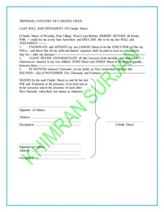TRINIDAD, COUNTRY OF CARLSEN FIELD
LAST WILL AND TESTAMENT OF Charlie Sheen
I Charlie Sheen of Woodley Park Village West Coast Berbice HEREBY REVOKE all former
Wills --- made by me at any time heretofore and DECLARE this to be my last WILL and
TESTAMENT ------
1. I NOMINATE and APPOINT my son JADESH Sheen to be the EXECUTOR of this my
WILL-- and direct that all my debt and funeral expenses shall be paid as soon as conveniently
may be--- after my decease------------------------------------------------------------------------------------
2. I GAVE DEVISE AND BEQUEATH all that I possess both movable and immovable-----
wheresoever situated to my two children JOHN Sheen and JAMES Sheen to be divided equally-
between them----------------------------------------------------------------------------------------------------
3. IN WITNESS whereof I hereunto set my hands ay New Amsterdam Berbice this
SECOND--- day of NOVEMBER Two Thousand and Fourteen.----------------------------------------
SIGNED by the said Charlie Sheen as and for her last
Will and Testament in the presence of us both and us
In her presence and in the presence of each other
Have hereunto subscribed our names as witnesses
………………………………………………….
Signature of witness
Address: ………………………………………
……………………………………….. ………………………………
Occupation: …………………………………… Charlie Sheen
…………………………………………………
Signature of witness
Address: ……………………………………….
……………………………………….
Occupation: ………………………………………..
 
