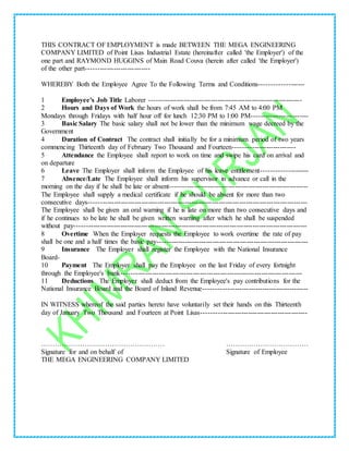 THIS CONTRACT OF EMPLOYMENT is made BETWEEN THE MEGA ENGINEERING
COMPANY LIMITED of Point Lisas Industrial Estate (hereinafter called 'the Employer') of the
one part and RAYMOND HUGGINS of Main Road Couva (herein after called 'the Employer')
of the other part----------------------------
WHEREBY Both the Employee Agree To the Following Terms and Conditions-------------------
1 Employee's Job Title Laborer -------------------------------------------------------------------
2 Hours and Days of Work the hours of work shall be from 7:45 AM to 4:00 PM
Mondays through Fridays with half hour off for lunch 12:30 PM to 1:00 PM-------------------------
3 Basic Salary The basic salary shall not be lower than the minimum wage decreed by the
Government
4 Duration of Contract The contract shall initially be for a minimum period of two years
commencing Thirteenth day of February Two Thousand and Fourteen---------------------------
5 Attendance the Employee shall report to work on time and swipe his card on arrival and
on departure
6 Leave The Employer shall inform the Employee of his leave entitlement--------------------
7 Absence/Late The Employee shall inform his supervisor in advance or call in the
morning on the day if he shall be late or absent------------------------------------------------------------
The Employee shall supply a medical certificate if he should be absent for more than two
consecutive days------------------------------------------------------------------------------------------------
The Employee shall be given an oral warning if he is late on more than two consecutive days and
if he continues to be late he shall be given written warning after which he shall be suspended
without pay------------------------------------------------------------------------------------------------------
8 Overtime When the Employer requests the Employee to work overtime the rate of pay
shall be one and a half times the basic pay------------------------------------------------------------------
9 Insurance The Employer shall register the Employee with the National Insurance
Board-
10 Payment The Employer shall pay the Employee on the last Friday of every fortnight
through the Employee's bank-------------------------------------------------------------------------------
11 Deductions The Employer shall deduct from the Employee's pay contributions for the
National Insurance Board and the Board of Inland Revenue---------------------------------------------
IN WITNESS whereof the said parties hereto have voluntarily set their hands on this Thirteenth
day of January Two Thousand and Fourteen at Point Lisas----------------------------------------------
……………………………………………… ………………………………
Signature for and on behalf of Signature of Employee
THE MEGA ENGINEERING COMPANY LIMITED
 