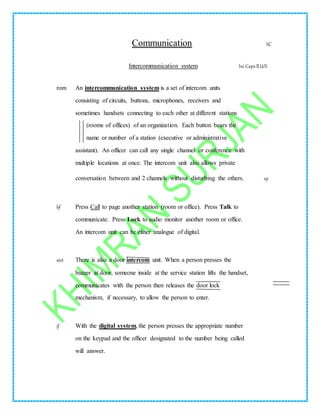 Communication SC
Intercommunication system Ini CapsBU/S
rom An intercommunication system is a set of intercom units
consisting of circuits, buttons, microphones, receivers and
sometimes handsets connecting to each other at different stations
(rooms of offices) of an organization. Each button bears the
name or number of a station (executive or administrative
assistant). An officer can call any single channel or conference with
multiple locations at once. The intercom unit also allows private
conversation between and 2 channels without disturbing the others. sp
bf Press Call to page another station (room or office). Press Talk to
communicate. Press Lock to audio monitor another room or office.
An intercom unit can be either analogue of digital.
stet There is also a door intercom unit. When a person presses the
buzzer at door, someone inside at the service station lifts the handset,
communicates with the person then releases the door lock
mechanism, if necessary, to allow the person to enter.
if With the digital system, the person presses the appropriate number
on the keypad and the officer designated to the number being called
will answer.
 