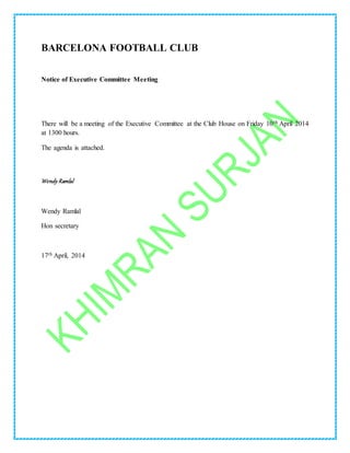 BARCELONA FOOTBALL CLUB
Notice of Executive Committee Meeting
There will be a meeting of the Executive Committee at the Club House on Friday 10th April 2014
at 1300 hours.
The agenda is attached.
Wendy Ramlal
Wendy Ramlal
Hon secretary
17th April, 2014
 