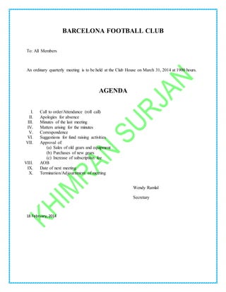 BARCELONA FOOTBALL CLUB
To: All Members
An ordinary quarterly meeting is to be held at the Club House on March 31, 2014 at 1900 hours.
AGENDA
I. Call to order/Attendance (roll call)
II. Apologies for absence
III. Minutes of the last meeting
IV. Matters arising for the minutes
V. Correspondence
VI. Suggestions for fund raising activities
VII. Approval of:
(a) Sales of old gears and equipment
(b) Purchases of new gears
(c) Increase of subscription fee
VIII. AOB
IX. Date of next meeting
X. Termination/Adjournment of meeting
Wendy Ramlal
Secretary
18 February,2014
 