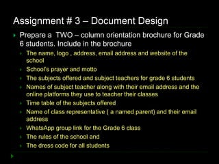 Assignment # 3 – Document Design
 Prepare a TWO – column orientation brochure for Grade
6 students. Include in the brochure
 The name, logo , address, email address and website of the
school
 School’s prayer and motto
 The subjects offered and subject teachers for grade 6 students
 Names of subject teacher along with their email address and the
online platforms they use to teacher their classes
 Time table of the subjects offered
 Name of class representative ( a named parent) and their email
address
 WhatsApp group link for the Grade 6 class
 The rules of the school and
 The dress code for all students
 