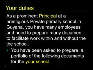 Your duties
As a prominent Principal at a
prestigious Private primary school in
Guyana, you have many employees
and need to prepare many document
to facilitate work within and without the
the school.
 You have been asked to prepare a
portfolio of the following documents
for the your school
 
