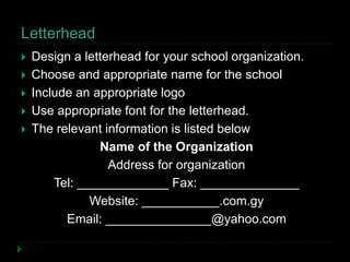 Letterhead
 Design a letterhead for your school organization.
 Choose and appropriate name for the school
 Include an appropriate logo
 Use appropriate font for the letterhead.
 The relevant information is listed below
Name of the Organization
Address for organization
Tel: _____________ Fax: ______________
Website: ___________.com.gy
Email: _______________@yahoo.com
 