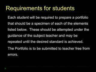Requirements for students
Each student will be required to prepare a portfolio
that should be a specimen of each of the elements
listed below. These should be attempted under the
guidance of the subject teacher and may be
repeated until the desired standard is achieved.
The Portfolio is to be submitted to teacher free from
errors.
 