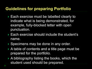 Guidelines for preparing Portfolio
 Each exercise must be labelled clearly to
indicate what is being demonstrated, for
example, fully-blocked letter with open
punctuation.
 Each exercise should include the student’s
name.
 Specimens may be done in any order.
 A table of contents and a title page must be
prepared for the portfolio.
 A bibliography listing the books, which the
student used should be prepared.
 