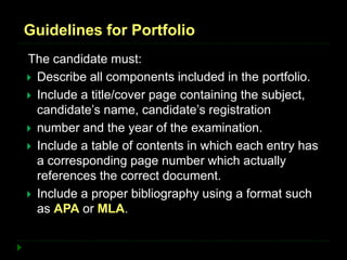 Guidelines for Portfolio
The candidate must:
 Describe all components included in the portfolio.
 Include a title/cover page containing the subject,
candidate’s name, candidate’s registration
 number and the year of the examination.
 Include a table of contents in which each entry has
a corresponding page number which actually
references the correct document.
 Include a proper bibliography using a format such
as APA or MLA.
 