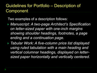Guidelines for Portfolio – Description of
Component
Two examples of a description follows:
 Manuscript: A two-page Architect’s Specification
on letter-sized paper with one-inch margins
showing shoulder headings, footnotes, a page
ending and a continuation page.
 Tabular Work: A five-column price list displayed
using ruled tabulation with a main heading and
vertical columnar headings, displayed on letter-
sized paper horizontally and vertically centered.
 